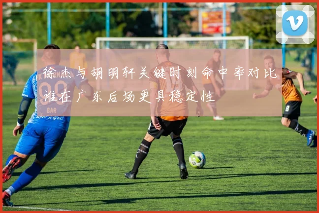 徐杰与胡明轩关键时刻命中率对比谁在广东后场更具稳定性