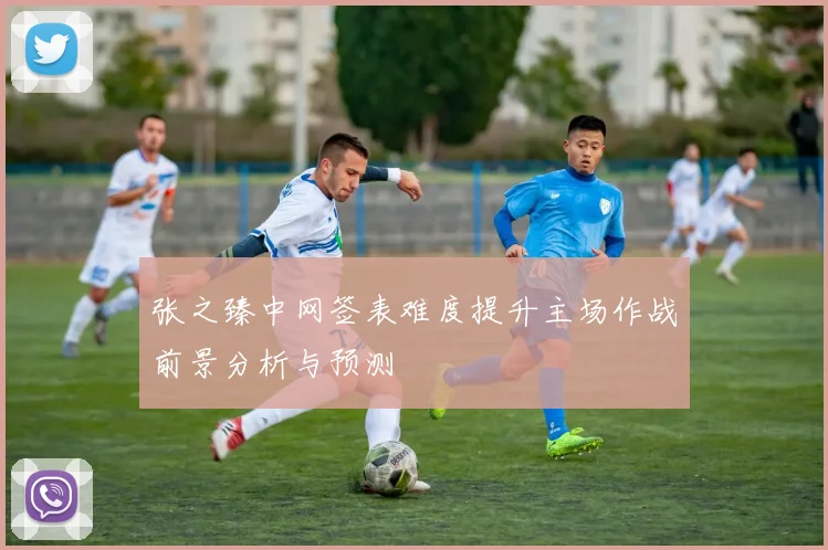 张之臻中网签表难度提升主场作战前景分析与预测