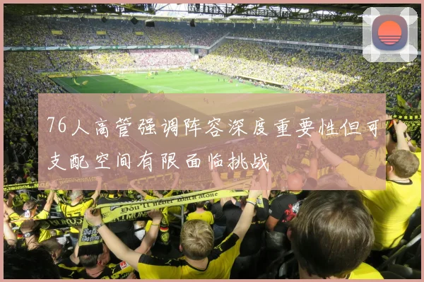 76人高管强调阵容深度重要性但可支配空间有限面临挑战