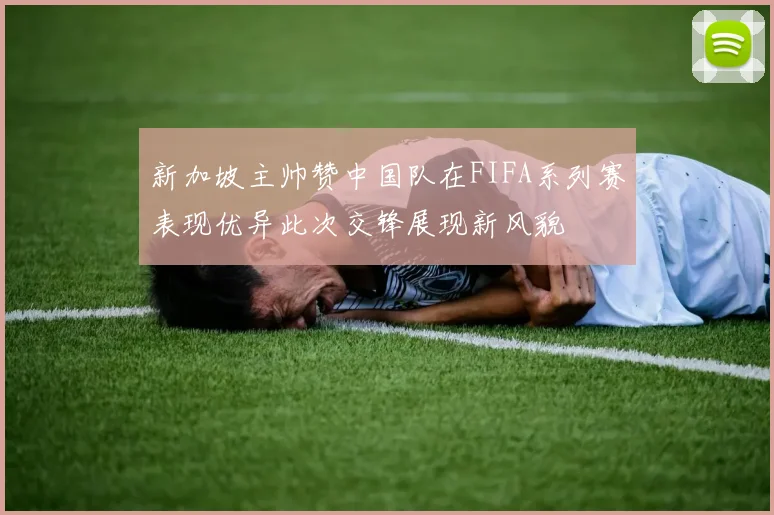 新加坡主帅赞中国队在FIFA系列赛表现优异此次交锋展现新风貌
