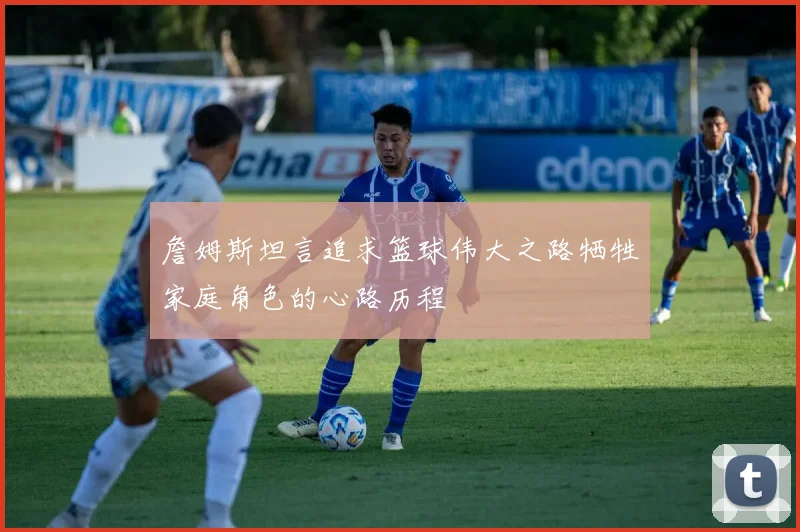 詹姆斯坦言追求篮球伟大之路牺牲家庭角色的心路历程