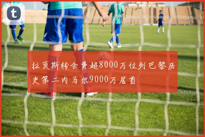 拉莫斯转会费超8000万位列巴黎历史第二内马尔9000万居首