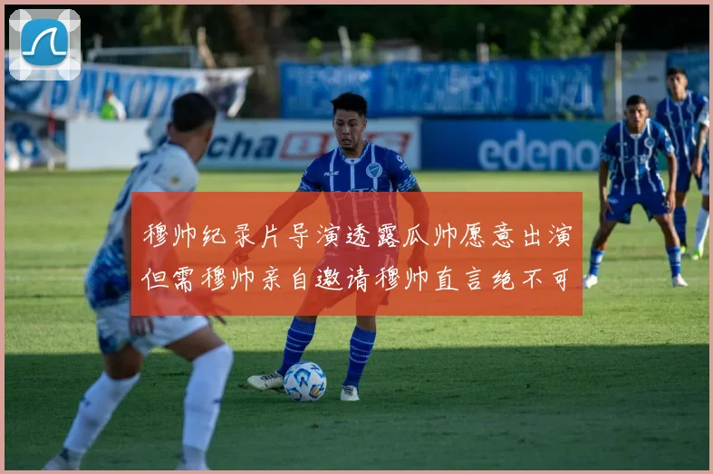 穆帅纪录片导演透露瓜帅愿意出演但需穆帅亲自邀请穆帅直言绝不可能
