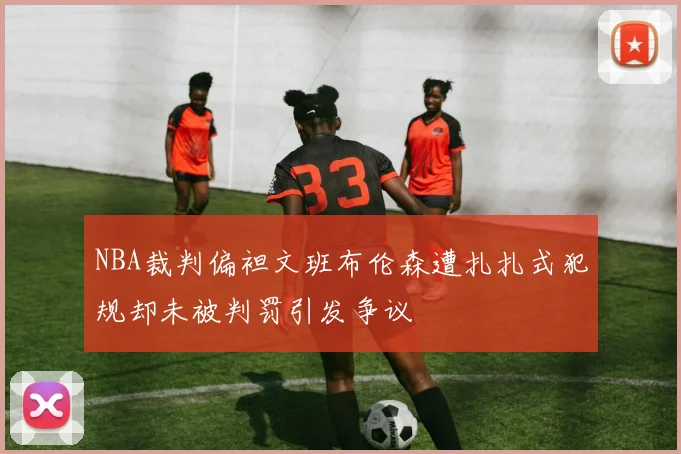 NBA裁判偏袒文班布伦森遭扎扎式犯规却未被判罚引发争议