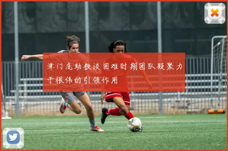 津门虎助教谈困难时期团队凝聚力于根伟的引领作用