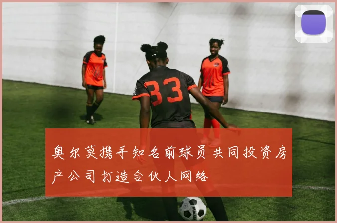 奥尔莫携手知名前球员共同投资房产公司打造合伙人网络