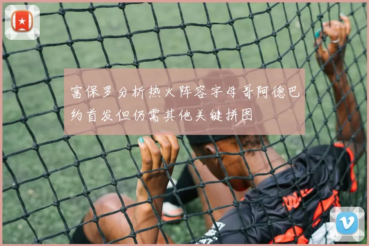 富保罗分析热火阵容字母哥阿德巴约首发但仍需其他关键拼图