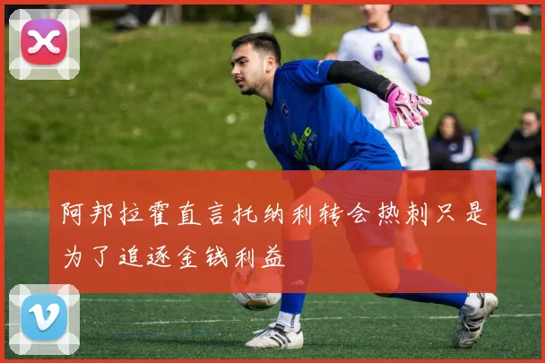 阿邦拉霍直言托纳利转会热刺只是为了追逐金钱利益