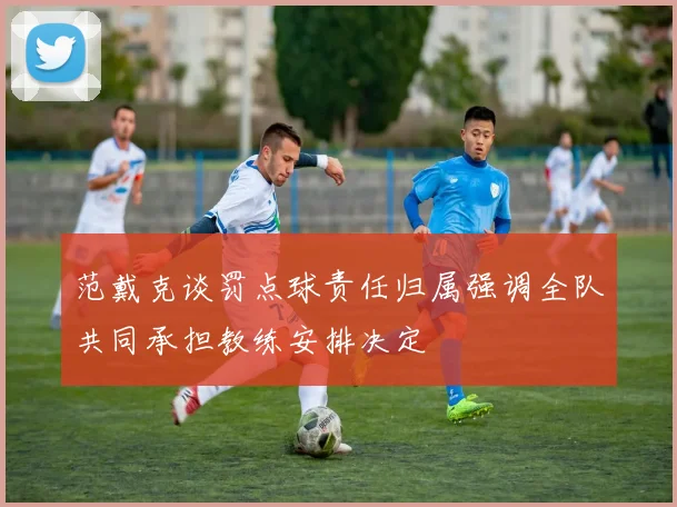 范戴克谈罚点球责任归属强调全队共同承担教练安排决定