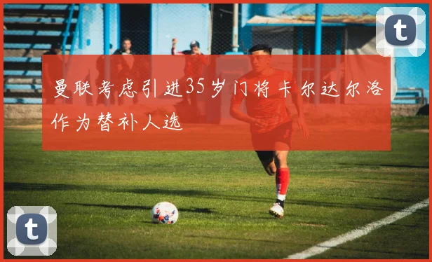曼联考虑引进35岁门将卡尔达尔洛作为替补人选