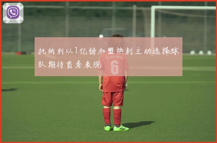 托纳利以1亿镑加盟热刺主动选择球队期待首秀表现