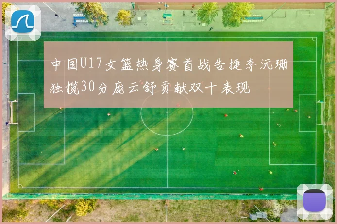 中国U17女篮热身赛首战告捷李沅珊独揽30分庞云舒贡献双十表现