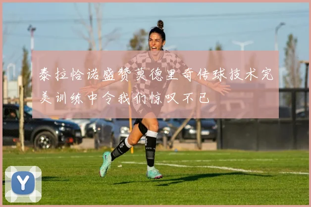 泰拉恰诺盛赞莫德里奇传球技术完美训练中令我们惊叹不已