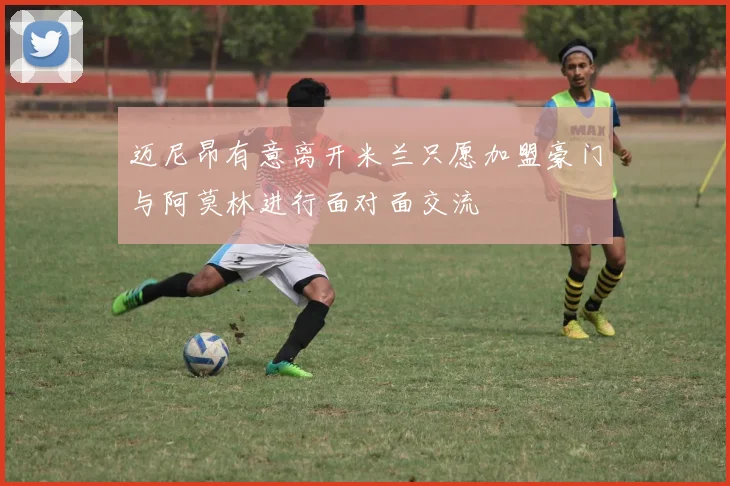 迈尼昂有意离开米兰只愿加盟豪门与阿莫林进行面对面交流