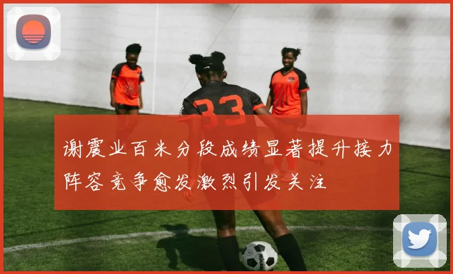 谢震业百米分段成绩显著提升接力阵容竞争愈发激烈引发关注