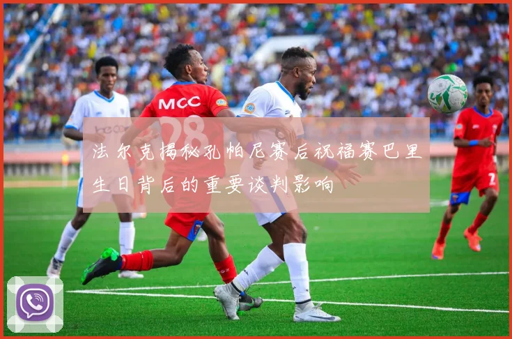 法尔克揭秘孔帕尼赛后祝福赛巴里生日背后的重要谈判影响