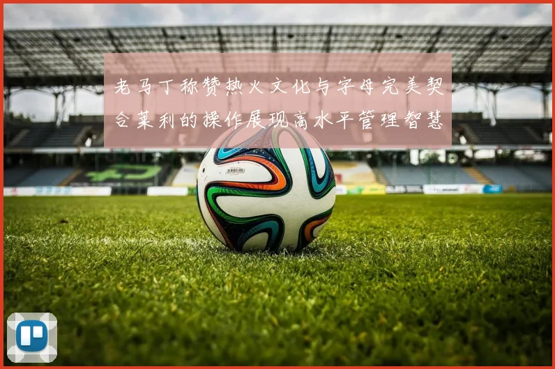 老马丁称赞热火文化与字母完美契合莱利的操作展现高水平管理智慧