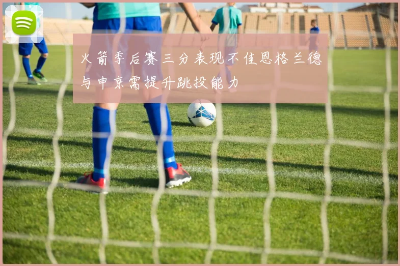 火箭季后赛三分表现不佳恩格兰德与申京需提升跳投能力